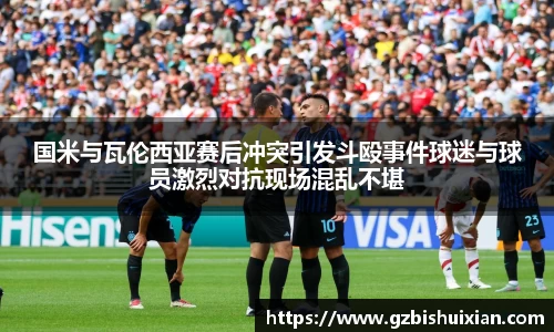 国米与瓦伦西亚赛后冲突引发斗殴事件球迷与球员激烈对抗现场混乱不堪